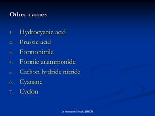Other names

1.   Hydrocyanic acid
2.   Prussic acid
3.   Formonitrile
4.   Formic anammonide
5.   Carbon hydride nitride
6.   Cyanane
7.   Cyclon

                    Dr Hemanth S Naik, BMCRI
 