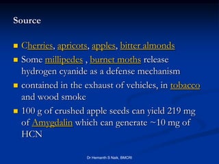 Source

   Cherries, apricots, apples, bitter almonds
   Some millipedes , burnet moths release
    hydrogen cyanide as a defense mechanism
   contained in the exhaust of vehicles, in tobacco
    and wood smoke
   100 g of crushed apple seeds can yield 219 mg
    of Amygdalin which can generate ~10 mg of
    HCN

                     Dr Hemanth S Naik, BMCRI
 