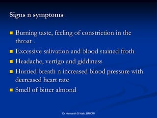 Signs n symptoms

   Burning taste, feeling of constriction in the
    throat .
   Excessive salivation and blood stained froth
   Headache, vertigo and giddiness
   Hurried breath n increased blood pressure with
    decreased heart rate
   Smell of bitter almond


                    Dr Hemanth S Naik, BMCRI
 