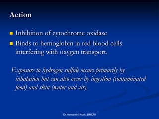 Action

   Inhibition of cytochrome oxidase
   Binds to hemoglobin in red blood cells
    interfering with oxygen transport.

Exposure to hydrogen sulfide occurs primarily by
 inhalation but can also occur by ingestion (contaminated
 food) and skin (water and air).


                      Dr Hemanth S Naik, BMCRI
 