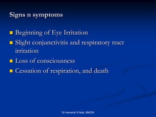 Signs n symptoms

   Beginning of Eye Irritation
   Slight conjunctivitis and respiratory tract
    irritation
   Loss of consciousness
   Cessation of respiration, and death




                      Dr Hemanth S Naik, BMCRI
 