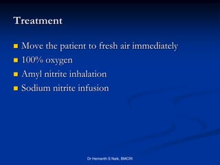 Treatment

   Move the patient to fresh air immediately
   100% oxygen
   Amyl nitrite inhalation
   Sodium nitrite infusion




                     Dr Hemanth S Naik, BMCRI
 