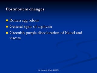 Postmortem changes

   Rotten egg odour
   General signs of asphyxia
   Greenish purple discoloration of blood and
    viscera




                    Dr Hemanth S Naik, BMCRI
 