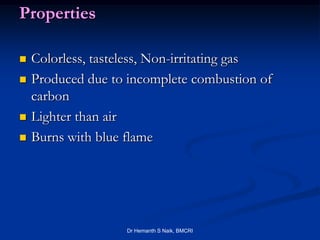 Properties

   Colorless, tasteless, Non-irritating gas
   Produced due to incomplete combustion of
    carbon
   Lighter than air
   Burns with blue flame




                   Dr Hemanth S Naik, BMCRI
 