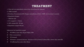 TREATMENT
1. First aid is to immediately remove the victim from the exposure
2. CPR if needed.
3. Firstline of treatmentis100% Oxygen immediately, till the COHb level returns to normal.
4. Hyperbaric Oxygen
• Half life with
1. 21% oxygen=4 – 5 hours
2. 100% oxygen=80 – 90 min
3. Hyperbaric oxygen=30 min
Indications for hyperbaric oxygen
1) If COHb is more than 40 gm/100gm of Hb
2) If he is unconscious
3) If Cyanosed
4) If female is pregnant,because clearance of CO in Foetal Carboxy Hb is slower than adult Hb
5) If suffering from some other illness
 