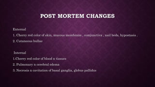 POST MORTEM CHANGES
External
1. Cherry red color of skin, mucous membrane , comjunctiva , nail beds, hypostasis .
2. Cutaneous bullae
Internal
1.Cherry red color of blood n tissues
2. Pulmonary n cerebral edema
3. Necrosis n cavitation of basal ganglia, globus pallidus
 