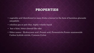 PROPERTIES
• vegetable acid (distributed in many fruits n leaves) in the form of harmless glucoside
amygdalin
• colorless gas or pale blue, highly volatile liquid
• has a faint, bitter almond-like odor
• Other names - Hydrocyanic acid ,Prussic acid, Formonitrile,Formic anammonide
Carbon hydride nitride, Cyanane,Cyclon
 