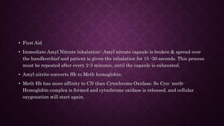 • First Aid
• Immediate Amyl Nitrate inhalation:- Amyl nitrate capsule is broken & spread over
the handkerchief and patient is given the inhalation for 15 -30 seconds. This process
must be repeated after every 2-3 minutes, until the capsule is exhausted.
• Amyl nitrite converts Hb to Meth hemoglobin.
• Meth Hb has more affinity to CN than Cytochrome Oxidase. So Cyn- meth-
Hemoglobin complex is formed and cytochrome oxidase is released, and cellular
oxygenation will start again.
 