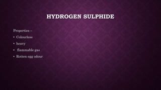 HYDROGEN SULPHIDE
Properties –
• Colourless
• heavy
• flammable gas
• Rotten egg odour
 