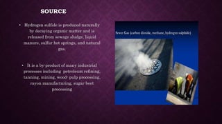 SOURCE
• Hydrogen sulfide is produced naturally
by decaying organic matter and is
released from sewage sludge, liquid
manure, sulfur hot springs, and natural
gas.
• It is a by-product of many industrial
processes including petroleum refining,
tanning, mining, wood- pulp processing,
rayon manufacturing, sugar-beet
processing
 