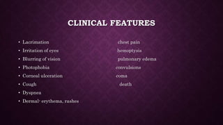 CLINICAL FEATURES
• Lacrimation chest pain
• Irritation of eyes hemoptysis
• Blurring of vision pulmonary edema
• Photophobia convulsions
• Corneal ulceration coma
• Cough death
• Dyspnea
• Dermal- erythema, rashes
 