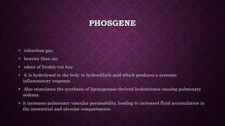 PHOSGENE
• colourless gas,
• heavier than air,
• odour of freshly-cut hay.
• it is hydrolysed in the body to hydrochloric acid which produces a systemic
inflammatory response .
• Also stimulates the synthesis of lipoxygenase-derived leukotrienes causing pulmonary
oedema.
• it increases pulmonary vascular permeability, leading to increased fluid accumulation in
the interstitial and alveolar compartments
 