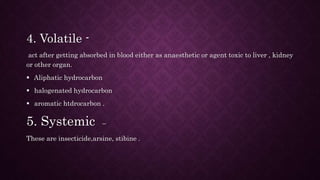 4. Volatile -
act after getting absorbed in blood either as anaesthetic or agent toxic to liver , kidney
or other organ.
 Aliphatic hydrocarbon
 halogenated hydrocarbon
 aromatic htdrocarbon .
5. Systemic –
These are insecticide,arsine, stibine .
 