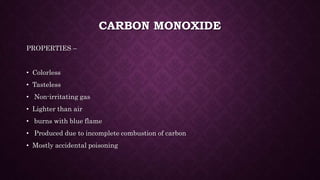 CARBON MONOXIDE
PROPERTIES –
• Colorless
• Tasteless
• Non-irritating gas
• Lighter than air
• burns with blue flame
• Produced due to incomplete combustion of carbon
• Mostly accidental poisoning
 