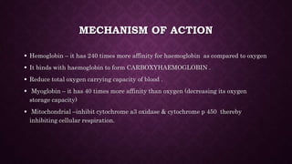 MECHANISM OF ACTION
 Hemoglobin – it has 240 times more affinity for haemoglobin as compared to oxygen
 It binds with haemoglobin to form CARBOXYHAEMOGLOBIN .
 Reduce total oxygen carrying capacity of blood .
 Myoglobin – it has 40 times more affinity than oxygen (decreasing its oxygen
storage capacity)
 Mitochondrial –inhibit cytochrome a3 oxidase & cytochrome p 450 thereby
inhibiting cellular respiration.
 