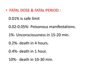 • FATAL DOSE & FATAL PERIOD :
0.01% is safe limit
0.02-0.05%- Poisonous manifestations.
1%- Unconsciousness in 15-20 min.
0.2%- death in 4 hours.
0.4%- death in 1 hour.
10%- death in 10-30 min.
 