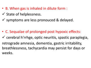 • B. When gas is inhaled in dilute form :
 State of helplessness.
 symptoms are less pronouced & delayed.
• C. Sequalae of prolonged post hypoxic effects:
 cerebral h’rrhge, optic neuritis, spastic paraplegia,
retrograde amnesia, dementia, gastric irritability,
breathlessness, tachycardia may persist for days or
weeks.
 
