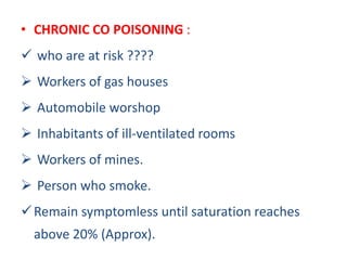 • CHRONIC CO POISONING :
 who are at risk ????
 Workers of gas houses
 Automobile worshop
 Inhabitants of ill-ventilated rooms
 Workers of mines.
 Person who smoke.
Remain symptomless until saturation reaches
above 20% (Approx).
 