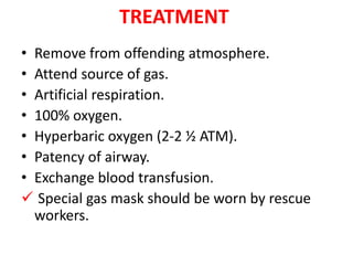 TREATMENT
• Remove from offending atmosphere.
• Attend source of gas.
• Artificial respiration.
• 100% oxygen.
• Hyperbaric oxygen (2-2 ½ ATM).
• Patency of airway.
• Exchange blood transfusion.
 Special gas mask should be worn by rescue
workers.
 