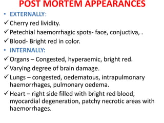 POST MORTEM APPEARANCES
• EXTERNALLY:
Cherry red lividity.
Petechial haemorrhagic spots- face, conjuctiva, .
Blood- Bright red in color.
• INTERNALLY:
Organs – Congested, hyperaemic, bright red.
Varying degree of brain damage.
Lungs – congested, oedematous, intrapulmonary
haemorrhages, pulmonary oedema.
Heart – right side filled with bright red blood,
myocardial degeneration, patchy necrotic areas with
haemorrhages.
 