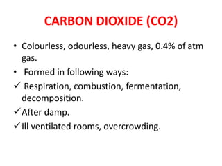 CARBON DIOXIDE (CO2)
• Colourless, odourless, heavy gas, 0.4% of atm
gas.
• Formed in following ways:
 Respiration, combustion, fermentation,
decomposition.
After damp.
Ill ventilated rooms, overcrowding.
 