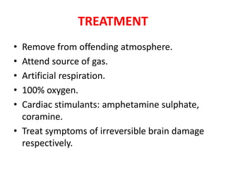 TREATMENT
• Remove from offending atmosphere.
• Attend source of gas.
• Artificial respiration.
• 100% oxygen.
• Cardiac stimulants: amphetamine sulphate,
coramine.
• Treat symptoms of irreversible brain damage
respectively.
 
