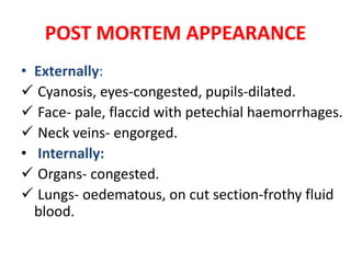 POST MORTEM APPEARANCE
• Externally:
 Cyanosis, eyes-congested, pupils-dilated.
 Face- pale, flaccid with petechial haemorrhages.
 Neck veins- engorged.
• Internally:
 Organs- congested.
 Lungs- oedematous, on cut section-frothy fluid
blood.
 