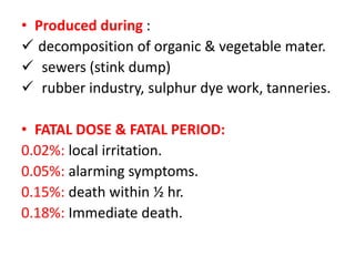 • Produced during :
 decomposition of organic & vegetable mater.
 sewers (stink dump)
 rubber industry, sulphur dye work, tanneries.
• FATAL DOSE & FATAL PERIOD:
0.02%: local irritation.
0.05%: alarming symptoms.
0.15%: death within ½ hr.
0.18%: Immediate death.
 