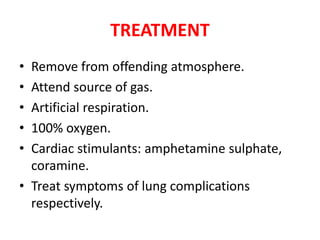 TREATMENT
• Remove from offending atmosphere.
• Attend source of gas.
• Artificial respiration.
• 100% oxygen.
• Cardiac stimulants: amphetamine sulphate,
coramine.
• Treat symptoms of lung complications
respectively.
 