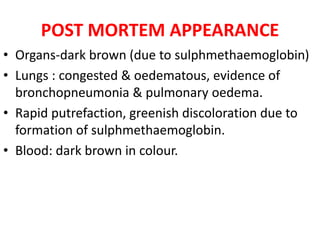 POST MORTEM APPEARANCE
• Organs-dark brown (due to sulphmethaemoglobin)
• Lungs : congested & oedematous, evidence of
bronchopneumonia & pulmonary oedema.
• Rapid putrefaction, greenish discoloration due to
formation of sulphmethaemoglobin.
• Blood: dark brown in colour.
 
