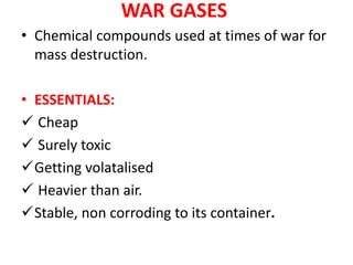 WAR GASES
• Chemical compounds used at times of war for
mass destruction.
• ESSENTIALS:
 Cheap
 Surely toxic
Getting volatalised
 Heavier than air.
Stable, non corroding to its container.
 