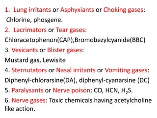 1. Lung irritants or Asphyxiants or Choking gases:
Chlorine, phosgene.
2. Lacrimators or Tear gases:
Chloracetophenon(CAP),Bromobezylcyanide(BBC)
3. Vesicants or Blister gases:
Mustard gas, Lewisite
4. Sternutators or Nasal irritants or Vomiting gases:
Diphenyl-chlorarsine(DA), diphenyl-cyanarsine (DC)
5. Paralysants or Nerve poison: CO, HCN, H2S.
6. Nerve gases: Toxic chemicals having acetylcholine
like action.
 