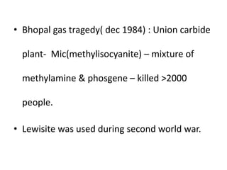 • Bhopal gas tragedy( dec 1984) : Union carbide
plant- Mic(methylisocyanite) – mixture of
methylamine & phosgene – killed >2000
people.
• Lewisite was used during second world war.
 