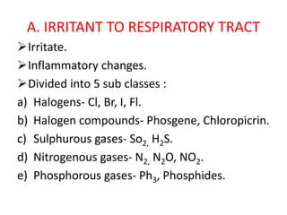 A. IRRITANT TO RESPIRATORY TRACT
Irritate.
Inflammatory changes.
Divided into 5 sub classes :
a) Halogens- Cl, Br, I, Fl.
b) Halogen compounds- Phosgene, Chloropicrin.
c) Sulphurous gases- So2, H2S.
d) Nitrogenous gases- N2, N2O, NO2.
e) Phosphorous gases- Ph3, Phosphides.
 
