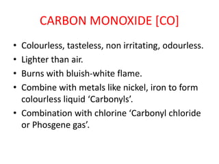 CARBON MONOXIDE [CO]
• Colourless, tasteless, non irritating, odourless.
• Lighter than air.
• Burns with bluish-white flame.
• Combine with metals like nickel, iron to form
colourless liquid ‘Carbonyls’.
• Combination with chlorine ‘Carbonyl chloride
or Phosgene gas’.
 