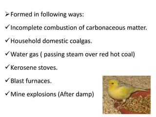 Formed in following ways:
Incomplete combustion of carbonaceous matter.
Household domestic coalgas.
Water gas ( passing steam over red hot coal)
Kerosene stoves.
Blast furnaces.
Mine explosions (After damp)
 