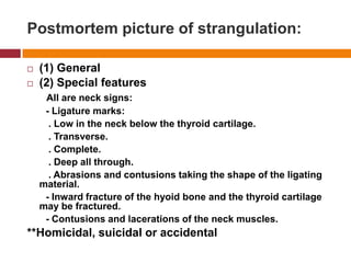 Postmortempicture of strangulation:(1) General(2) SpecialfeaturesAll are neck signs:       - Ligature marks:        . Low in the neck below the thyroid cartilage.        . Transverse.        . Complete.        . Deep all through.        . Abrasions and contusions taking the shape of the ligatingmaterial.       - Inward fracture of the hyoidbone and the thyroid cartilage maybefractured.       - Contusions and lacerations of the neck muscles.**Homicidal, suicidal or accidental