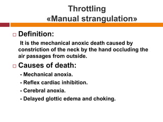 Throttling               «Manual strangulation»Definition:     It is the mechanicalanoxicdeathcaused by constriction of the neck by the hand occluding the air passages fromoutside.Causes of death:     - Mechanicalanoxia.     - Reflex cardiac inhibition.     - Cerebralanoxia.     - Delayedglotticedema and choking.