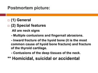 Postmortempicture:(1) General(2) Specialfeatures     All are neck signs    - Multiple contusions and fingernail abrasions.    - Inward fracture of the hyoidbone (itis the mostcommon cause of hyoidbone fracture) and fracture of the thyroid cartilage.    - Contusions of the deep tissues of the neck.** Homicidal, suicidal or accidental
