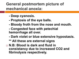 General postmortempicture of mechanicalanoxia:   - Deepcyanosis.   - Proptosis of the eyeballs.   - Bloody frothfrom the nose and mouth.   - Congested face withpetechialhemorrhage all over.   - Dark violet or blue extensive hypostasis.   ** All these are externalsignsN.B: Blood isdark and fluid in consistancy due to increased CO2 and fibrinolysisrespectively. 