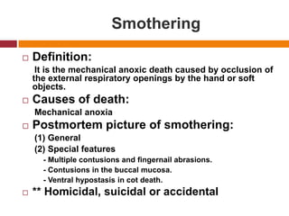 SmotheringDefinition:     It is the mechanicalanoxicdeathcaused by occlusion of the externalrespiratoryopenings by the hand or soft objects.Causes of death:MechanicalanoxiaPostmortempicture of smothering:     (1) General     (2) Specialfeatures          - Multiple contusions and fingernail abrasions.          - Contusions in the buccal mucosa.          - Ventral hypostasis in cotdeath.** Homicidal, suicidal or accidental