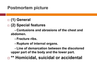 Postmortempicture(1) General(2) Specialfeatures        - Contusions and abrasions of the chest and abdomen.        - Fracture ribs.        - Rupture of internalorgans.        - Line of demarcationbetween the discoloredupper part of the body and the lower part.** Homicidal, suicidal or accidental