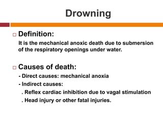 DrowningDefinition:    It is the mechanicalanoxicdeath due to submersion of the respiratoryopeningsunder water.Causes of death:    - Direct causes: mechanicalanoxia    - Indirect causes:       . Reflex cardiac inhibition due to vagal stimulation      . Head injury or other fatal injuries.