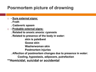 Posrmortempicture of drowning- Sure externalsigns:     . Froth     . Cadavericspasm- Probable externalsigns:     . Related to anoxicanoxia: cyanosis     . Related to presence of the body in water:                         skin is pale&wetGoose skinWasherwoman skinPostmortem injuries     . Affection of postmortem changes due to presence in water:Cooling, hypostasis, adipocere, putrefaction**Homicidal, suicidal or accidental