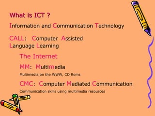 What is ICT ? I nformation and  C ommunication  T echnology The Internet MM :  M ulti m edia Multimedia on the WWW, CD Roms CMC :  C omputer  M ediated  C ommunication Communication skills using multimedia resources CALL :  C omputer  A ssisted  L anguage  L earning 