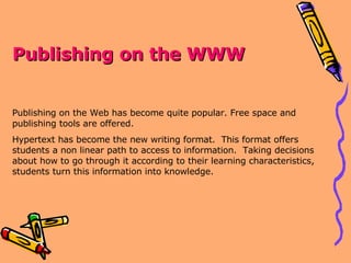 Publishing on the WWW Publishing on the Web has become quite popular. Free space and publishing tools are offered. Hypertext has become the new writing format.  This format offers students a non linear path to access to information.  Taking decisions about how to go through it according to their learning characteristics, students turn this information into knowledge. 