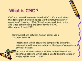 What is CMC ? CMC is a research area concerned with “... Communication that takes place between beings via the instrumentality of computers” (Herring, 1996) “It includes e-mail, text, voice and video conferencing and other forms of CMC. (Harrington & Levi, 2001) Communications between human beings via a computer network. Mechanism which allows one computer to exchange information with another, whatever the type of computer or its physical location. A communication network, similar to the international telephone network, which people use to exchange data or simply speak to each other. 