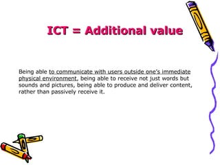 ICT = Additional value Being able  to communicate with users outside one’s immediate physical environment , being able to receive not just words but sounds and pictures, being able to produce and deliver content, rather than passively receive it. 