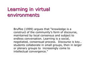 Bruffee (1999) argues that “knowledge is a construct of the community’s form of discourse, maintained by local consensus and subject to endless conversation. Learning is a social, negotiated, consensual process.  Discourse is key…students collaborate in small groups, then in larger or plenary groups to  increasingly come to intellectual convergence.” Learning in virtual environments 