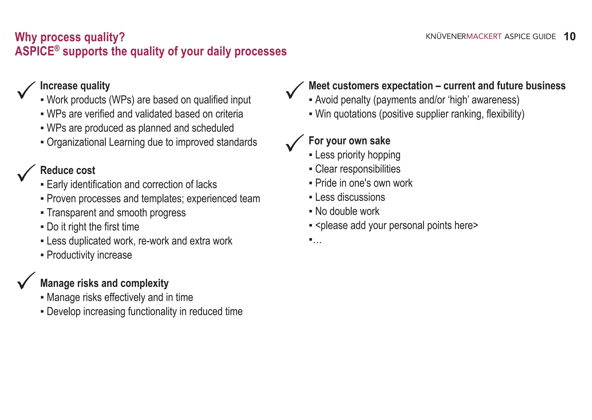 10
ASPICE GUIDE
Why process quality?
ASPICE®
supports the quality of your daily processes
Increase quality
▪ Work products (WPs) are based on qualified input
▪ WPs are verified and validated based on criteria
▪ WPs are produced as planned and scheduled
▪ Organizational Learning due to improved standards
Reduce cost
▪ Early identification and correction of lacks
▪ Proven processes and templates; experienced team
▪ Transparent and smooth progress
▪ Do it right the first time
▪ Less duplicated work, re-work and extra work
▪ Productivity increase
Manage risks and complexity
▪ Manage risks effectively and in time
▪ Develop increasing functionality in reduced time



Meet customers expectation – current and future business
▪ Avoid penalty (payments and/or ‘high’ awareness)
▪ Win quotations (positive supplier ranking, flexibility)
For your own sake
▪ Less priority hopping
▪ Clear responsibilities
▪ Pride in one's own work
▪ Less discussions
▪ No double work
▪ <please add your personal points here>
▪…


 